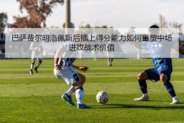 巴萨费尔明洛佩斯后插上得分能力如何重塑中场进攻战术价值