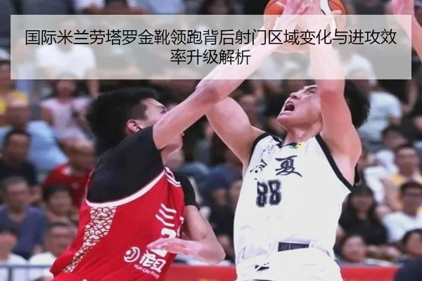 国际米兰劳塔罗金靴领跑背后射门区域变化与进攻效率升级解析