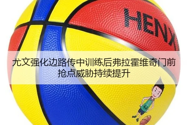尤文强化边路传中训练后弗拉霍维奇门前抢点威胁持续提升
